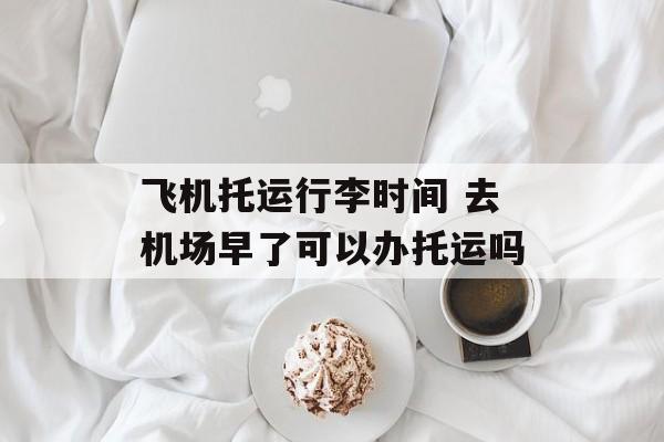 飞机托运行李时间 去机场早了可以办托运吗-第1张图片-