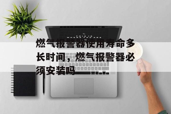 燃气报警器使用寿命多长时间，燃气报警器必须安装吗-第1张图片-
