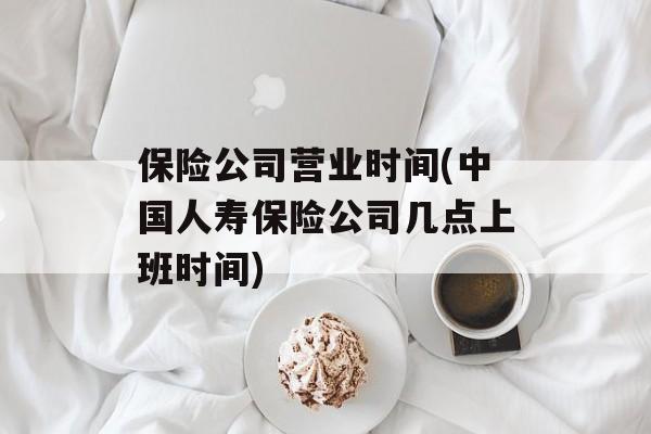 保险公司营业时间(中国人寿保险公司几点上班时间)-第1张图片-