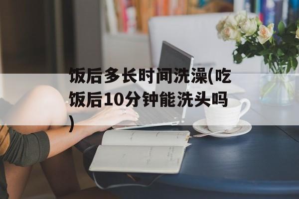 饭后多长时间洗澡(吃饭后10分钟能洗头吗)-第1张图片-