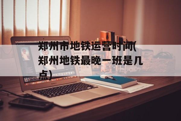 郑州市地铁运营时间(郑州地铁最晚一班是几点)-第1张图片-