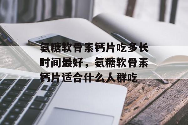 氨糖软骨素钙片吃多长时间最好，氨糖软骨素钙片适合什么人群吃-第1张图片-