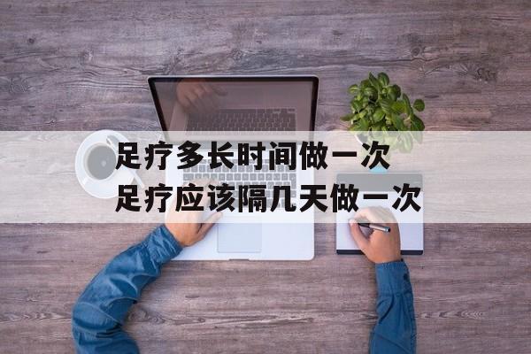 足疗多长时间做一次 足疗应该隔几天做一次-第1张图片-