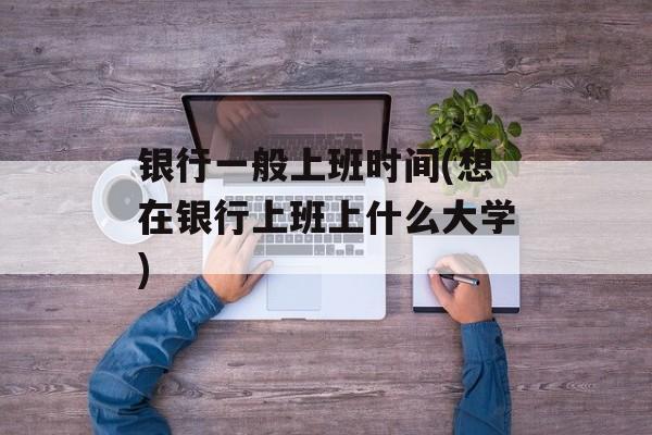 银行一般上班时间(想在银行上班上什么大学)-第1张图片-