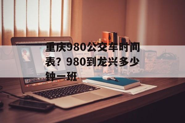 重庆980公交车时间表？980到龙兴多少钟一班-第1张图片-