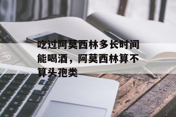 吃过阿莫西林多长时间能喝酒，阿莫西林算不算头孢类-第1张图片-