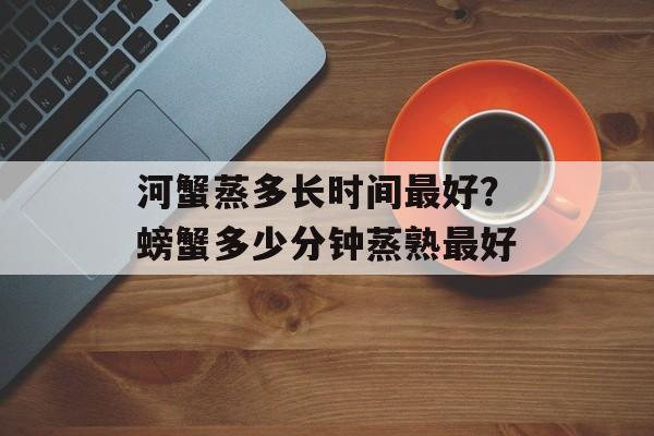 河蟹蒸多长时间最好？螃蟹多少分钟蒸熟最好-第1张图片-