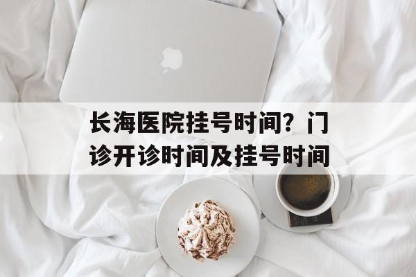 长海医院挂号时间？门诊开诊时间及挂号时间-第1张图片-