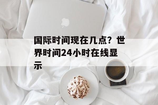 国际时间现在几点？世界时间24小时在线显示-第1张图片-