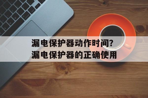 漏电保护器动作时间？漏电保护器的正确使用-第1张图片-
