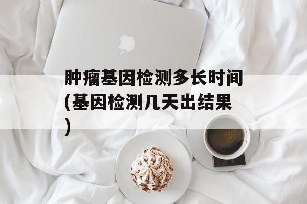 肿瘤基因检测多长时间(基因检测几天出结果)-第1张图片-