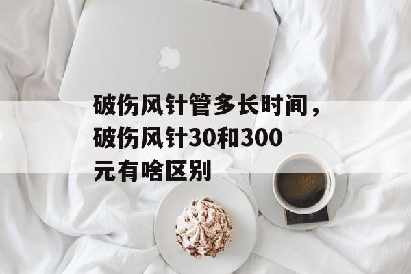 破伤风针管多长时间，破伤风针30和300元有啥区别-第1张图片-