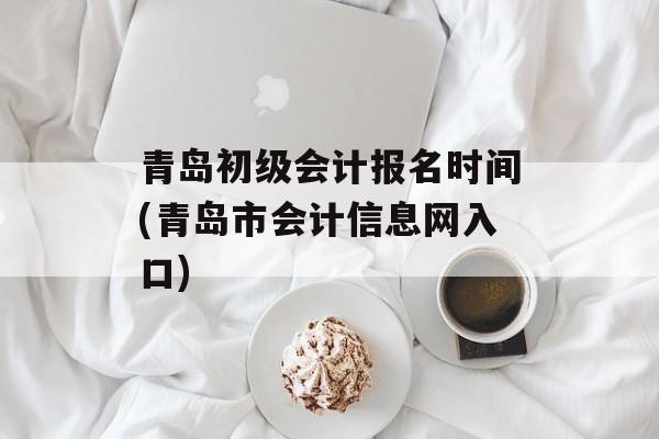 青岛初级会计报名时间(青岛市会计信息网入口)-第1张图片-