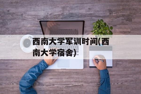 西南大学军训时间(西南大学宿舍)-第1张图片-