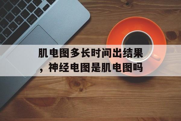 肌电图多长时间出结果，神经电图是肌电图吗-第1张图片-