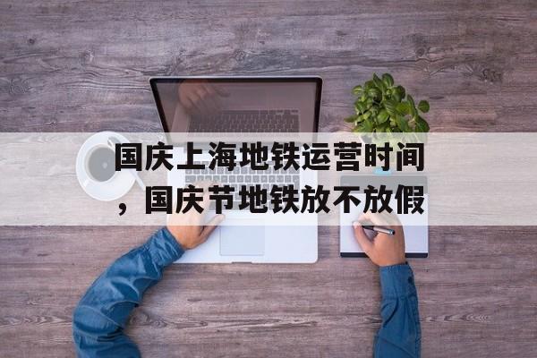 国庆上海地铁运营时间，国庆节地铁放不放假-第1张图片-