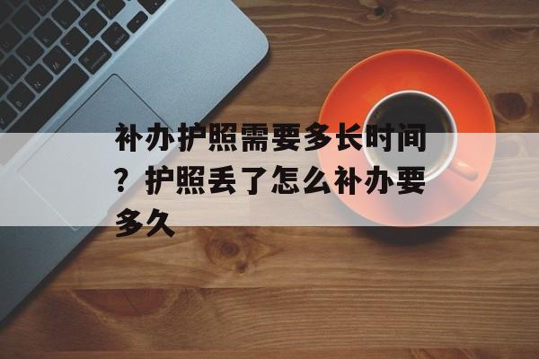 补办护照需要多长时间？护照丢了怎么补办要多久-第1张图片-