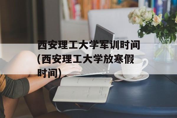 西安理工大学军训时间(西安理工大学放寒假时间)-第1张图片-