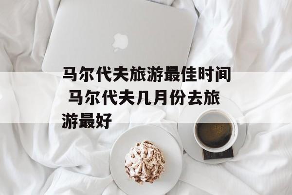 马尔代夫旅游最佳时间 马尔代夫几月份去旅游最好-第1张图片-