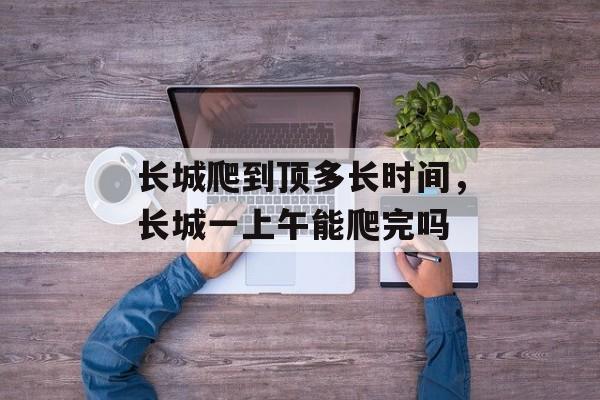 长城爬到顶多长时间，长城一上午能爬完吗-第1张图片-