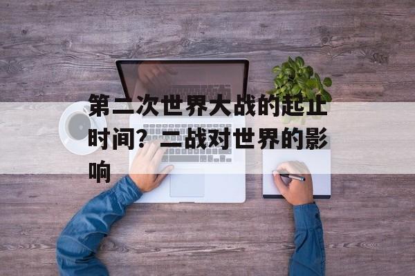 第二次世界大战的起止时间？二战对世界的影响-第1张图片-