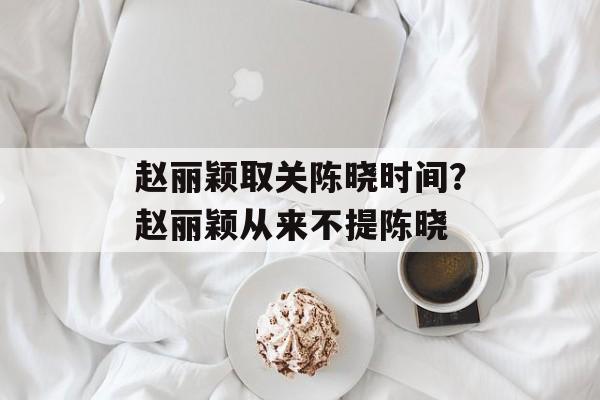 赵丽颖取关陈晓时间？赵丽颖从来不提陈晓-第1张图片-