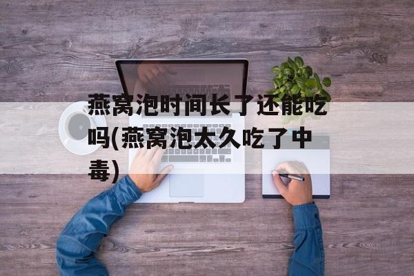 燕窝泡时间长了还能吃吗(燕窝泡太久吃了中毒)-第1张图片-