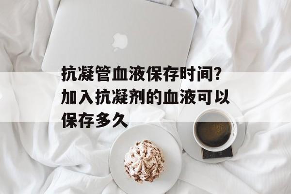 抗凝管血液保存时间？加入抗凝剂的血液可以保存多久-第1张图片-