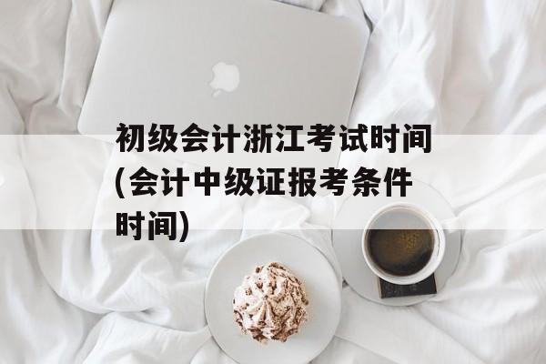 初级会计浙江考试时间(会计中级证报考条件时间)-第1张图片-
