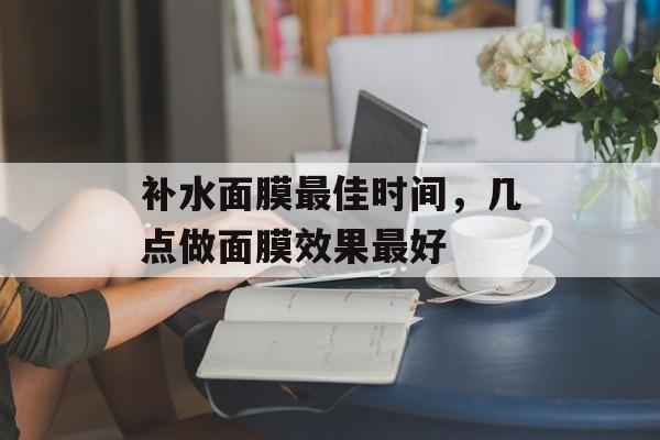 补水面膜最佳时间，几点做面膜效果最好-第1张图片-