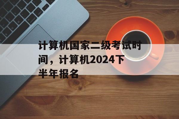 计算机国家二级考试时间，计算机2024下半年报名-第1张图片-