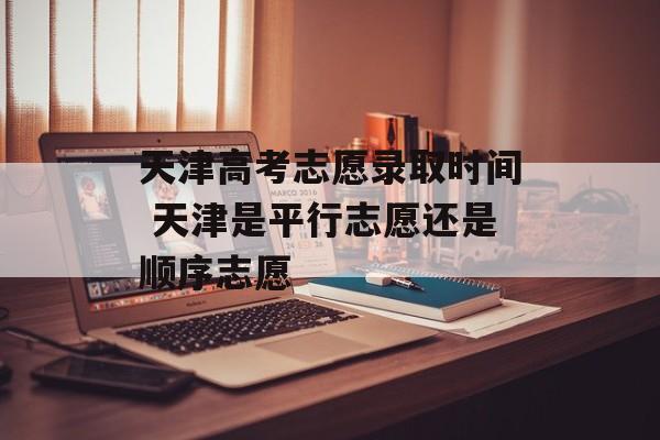 天津高考志愿录取时间 天津是平行志愿还是顺序志愿-第1张图片-