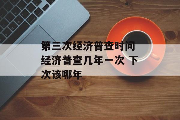 第三次经济普查时间 经济普查几年一次 下次该哪年-第1张图片-
