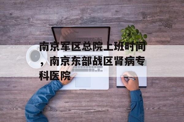 南京军区总院上班时间，南京东部战区肾病专科医院-第1张图片-