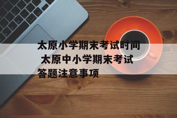太原小学期末考试时间 太原中小学期末考试答题注意事项-第1张图片-