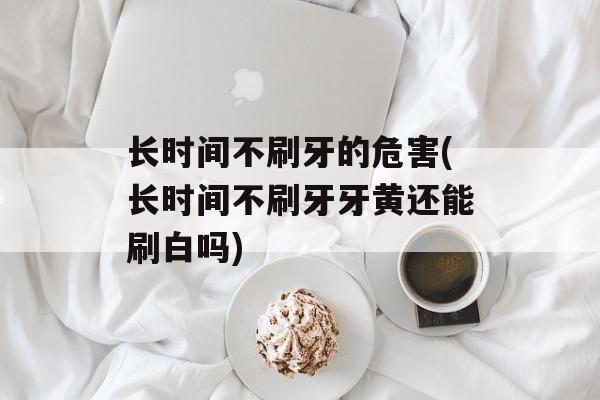 长时间不刷牙的危害(长时间不刷牙牙黄还能刷白吗)-第1张图片-