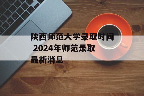 陕西师范大学录取时间 2024年师范录取最新消息-第1张图片-
