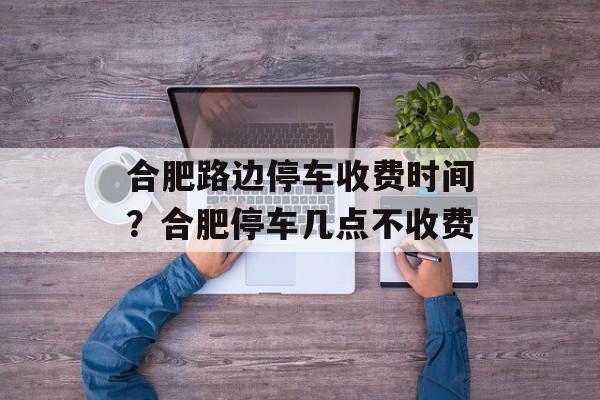 合肥路边停车收费时间？合肥停车几点不收费-第1张图片-
