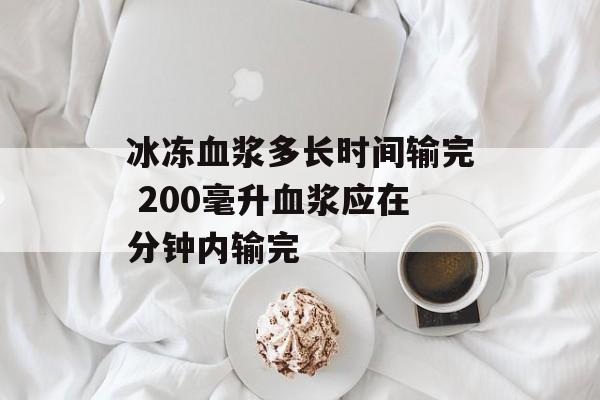 冰冻血浆多长时间输完 200毫升血浆应在分钟内输完-第1张图片-