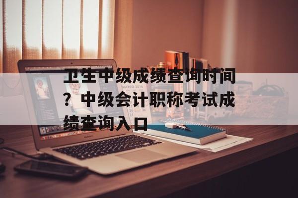 卫生中级成绩查询时间？中级会计职称考试成绩查询入口-第1张图片-