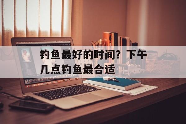 钓鱼最好的时间？下午几点钓鱼最合适-第1张图片-