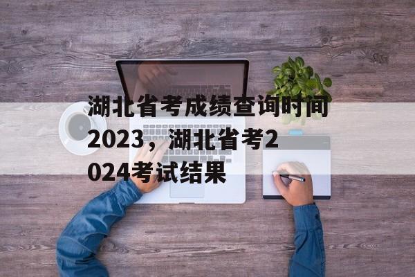 湖北省考成绩查询时间2023，湖北省考2024考试结果-第1张图片-