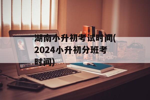 湖南小升初考试时间(2024小升初分班考时间)-第1张图片-
