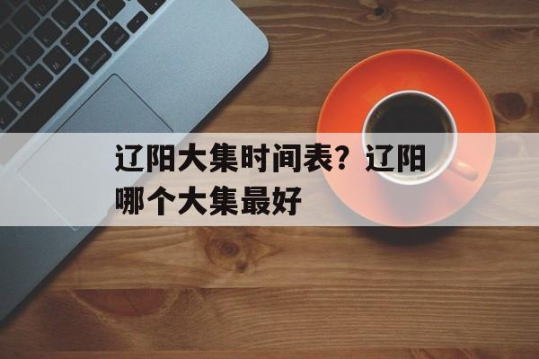 辽阳大集时间表？辽阳哪个大集最好-第1张图片-