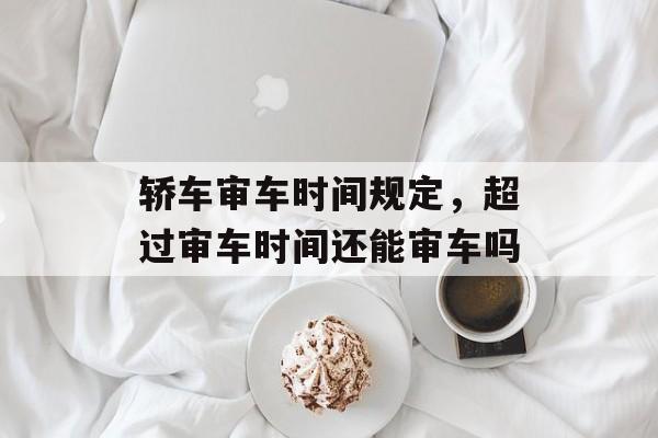轿车审车时间规定，超过审车时间还能审车吗-第1张图片-