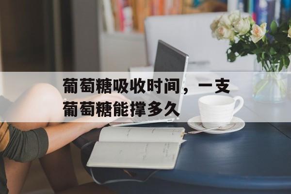 葡萄糖吸收时间，一支葡萄糖能撑多久-第1张图片-
