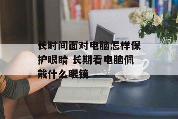 长时间面对电脑怎样保护眼睛 长期看电脑佩戴什么眼镜-第1张图片-