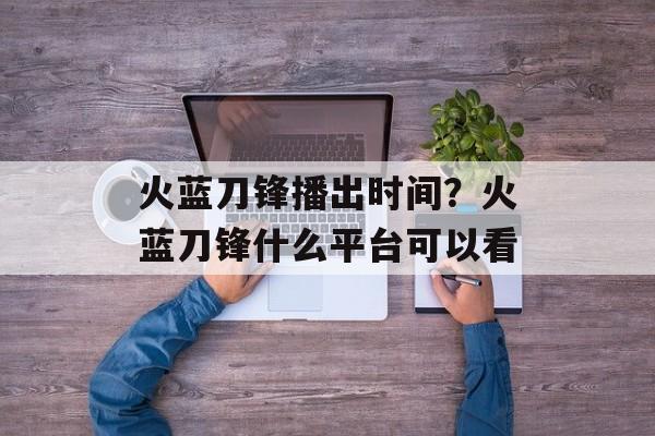 火蓝刀锋播出时间？火蓝刀锋什么平台可以看-第1张图片-