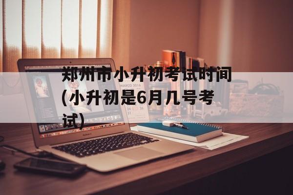 郑州市小升初考试时间(小升初是6月几号考试)-第1张图片-