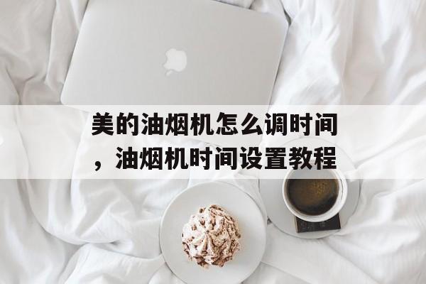 美的油烟机怎么调时间，油烟机时间设置教程-第1张图片-